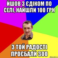 йшов з єдіком по селі, найшли 100 грн з той радості проєбали 300