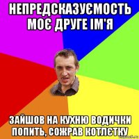 непредсказуємость моє друге ім'я зайшов на кухню водички попить, сожрав котлєтку