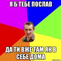 я б тебе послав да ти вже там як в себе дома