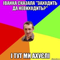 іванка сказала "заходить да невиходить?" і тут ми ахуєлі