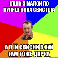 ілши з малой по вулиці вона свистіла а я їй свисни в хуй там тоже дирка