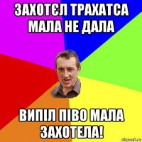 захотєл трахатса мала не дала випіл піво мала захотела!