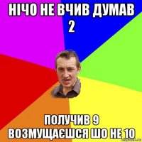 нічо не вчив думав 2 получив 9 возмущаєшся шо не 10