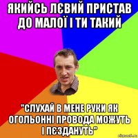 якийсь лєвий пристав до малої і ти такий "слухай в мене руки як огольонні провода можуть і пєздануть"