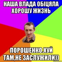 наша влада обіцяла хорошу жизнь порошенко.хуй там,не заслужили))