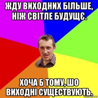 жду виходних більше, ніж світле будущє. хоча б тому, шо виходні существують.