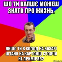 шо ти вапшє можеш знати про жизнь, якшо ти в холод на базарі штани на картонці стоячи не приміряв?