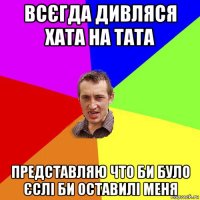 всєгда дивляся хата на тата представляю что би було єслі би оставилі меня