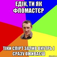 едік, ти як фломастєр тіки спірт залив внутрь і сразу оживаєш