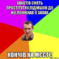 захотів снять простітутку,підійшов до неї,понюхав її запах кончів на мєстє