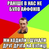 раніше в нас не було айфонів ми ходили і шукали друг друга на вулиці