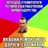 хочу шоб стоматологи лєчили зуби работнікам укравтодору так, як вони ремонтують дороги. скотиняки