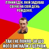 п’яний едік, якій задував свічкі на свій дєнь рожденія, так і не поняв, за шо його вигнали з церкви.