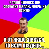 я такій человєк, шо спочатку терплю, мовчу, не псіхую. а от якшо зірвуся, то всім піздець...