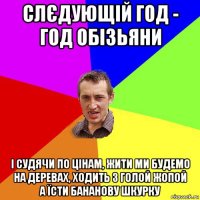 слєдующій год - год обізьяни і судячи по цінам, жити ми будемо на деревах, ходить з голой жопой а їсти бананову шкурку