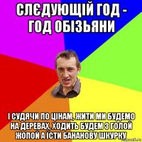 слєдующій год - год обізьяни і судячи по цінам, жити ми будемо на деревах, ходить будем з голой жопой а їсти бананову шкурку