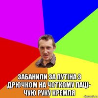  забанили за путіна з дрючком на чоткому паці- чую руку кремля