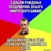 з дньом рожденья поздравляю, всього найлутшого бажаю шоб у жизні всьо било чотка і не лагала любімая дотка