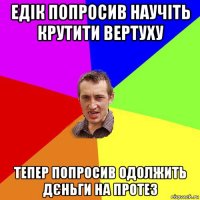 едік попросив научіть крутити вертуху тепер попросив одолжить дєньги на протез