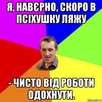 я, навєрно, скоро в псіхушку ляжу - чисто від роботи одохнути.