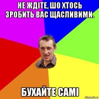 не ждіте, шо хтось зробить вас щасливими. бухайте самі