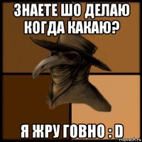 знаете шо делаю когда какаю? я жру говно : d