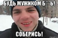 будь мужиком б***ь! соберись!