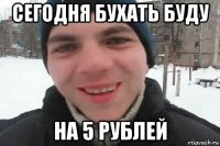 сегодня бухать буду на 5 рублей