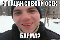 э пацан свежий осек барма?