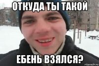 откуда ты такой ебень взялся?