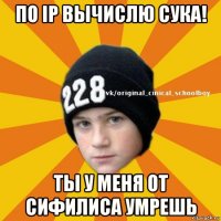 по ip вычислю сука! ты у меня от сифилиса умрешь