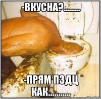 -вкусна?........ -прям пздц как...........