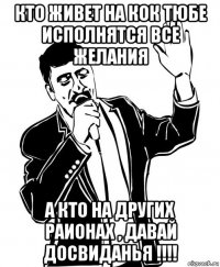 кто живет на кок тюбе исполнятся все желания а кто на других раионах , давай досвиданья !!!!