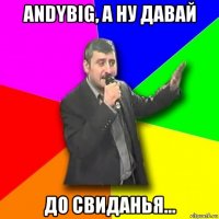 andybig, а ну давай до свиданья...