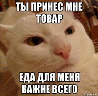 ты принес мне товар еда для меня важне всего