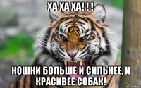 ха ха ха! ! ! кошки больше и сильнее, и красивее собак!