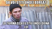 da voi stiti undei borea? la tiurma:d,ca eu stiu undei doina lui