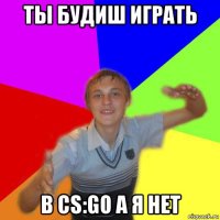 ты будиш играть в cs:go а я нет