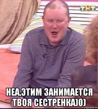  неа,этим занимается твоя сестренка)0)