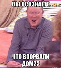 вы осознаёте что взорвали дом2?