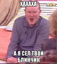 хахаха а я сел твой блинчик