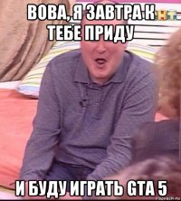 вова, я завтра к тебе приду и буду играть gta 5