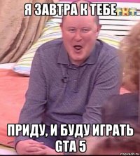 я завтра к тебе приду, и буду играть gta 5