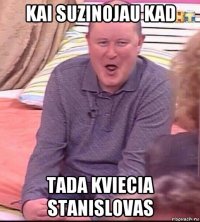 kai suzinojau kad tada kviecia stanislovas