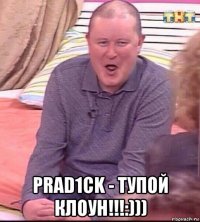  prad1ck - тупой клоун!!!:)))