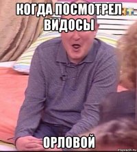 когда посмотрел видосы орловой