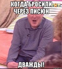 когда бросили через писюн дважды!