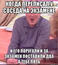 когда переписал у соседа на экзамене и его поругали и за экзамен поставили два а тебе пять