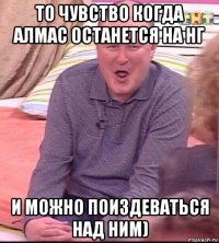 то чувство когда алмас останется на нг и можно поиздеваться над ним)