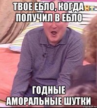 твое ебло, когда получил в ебло годные аморальные шутки